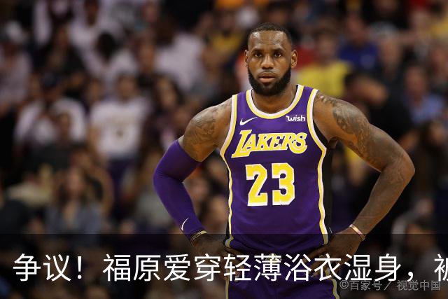 争议！福原爱穿轻薄浴衣湿身，被指色情擦边