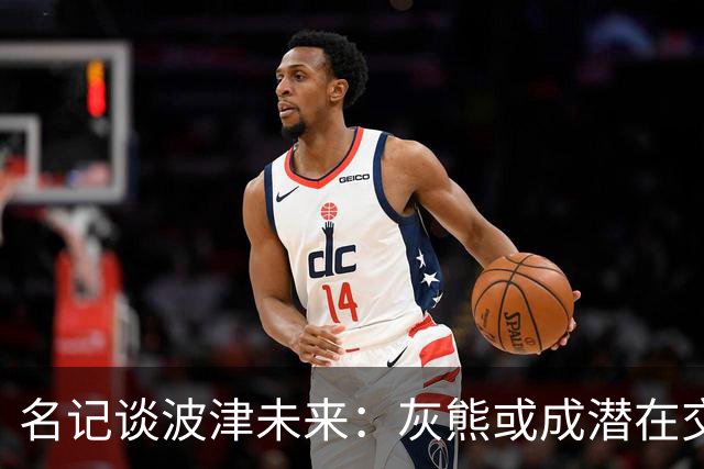 名记谈波津未来：灰熊或成潜在交易下家 他们不介意接手大合同