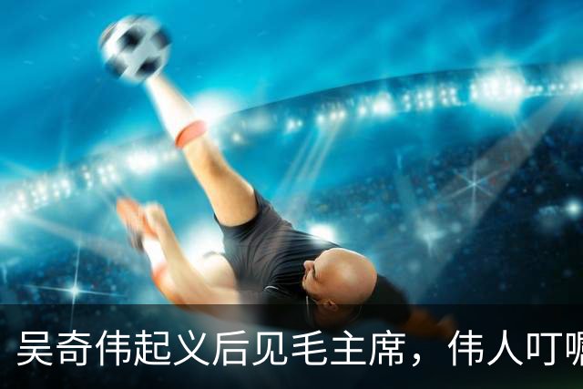 吴奇伟起义后见毛主席，伟人叮嘱他：今后为人民多做许多好事吧