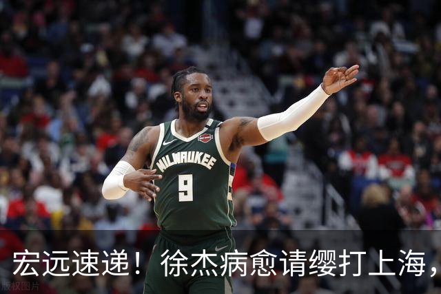 宏远速递！徐杰病愈请缨打上海，陈老板做重要决定，徐昕拉胯创纪录