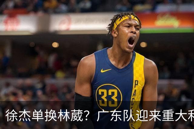 徐杰单换林葳？广东队迎来重大利好，保底能进总决赛了！