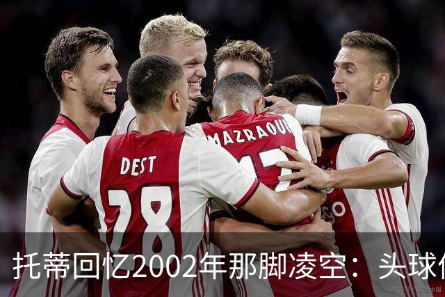 托蒂回忆2002年那脚凌空：头球停球后转身抽射死角