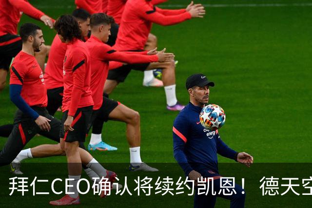 拜仁CEO确认将续约凯恩！德天空：巴黎有意勒沃库森天才！