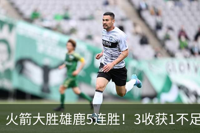 火箭大胜雄鹿5连胜！3收获1不足，双枪47分+饼王奇兵，残阵仍赢球