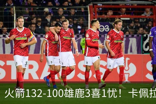 火箭132-100雄鹿3喜1忧！卡佩拉+博格丹拾巅峰，谢泼德不稳！