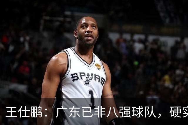 王仕鹏：广东已非八强球队，硬实力不强，本土无人能一场拿30分