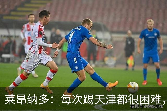 莱昂纳多：每次踢天津都很困难，亚冠和足协杯都会继续走下去