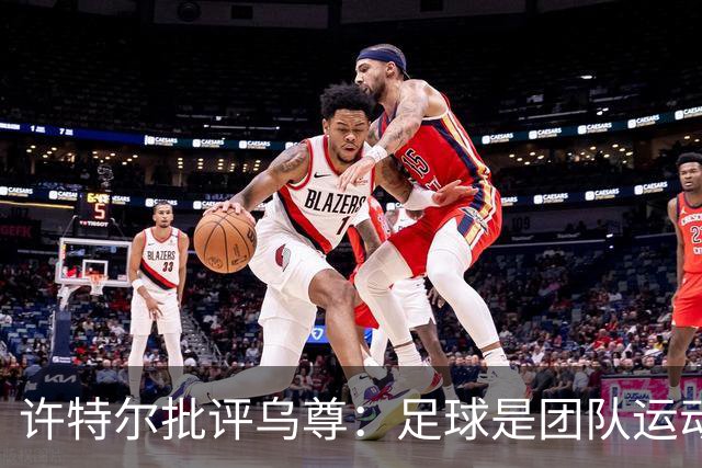 许特尔批评乌尊：足球是团队运动，越早明白对他生涯越有利