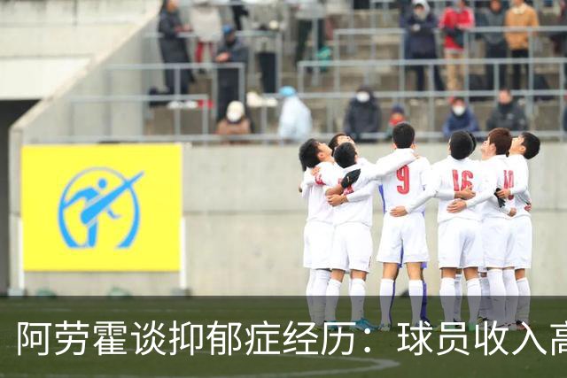 阿劳霍谈抑郁症经历：球员收入高，不代表就不会遭受痛苦