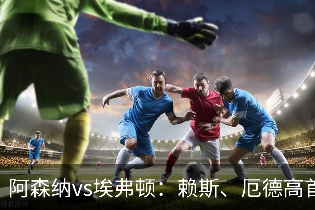阿森纳vs埃弗顿：赖斯、厄德高首发，皮克福德、布伦南-约翰逊出战