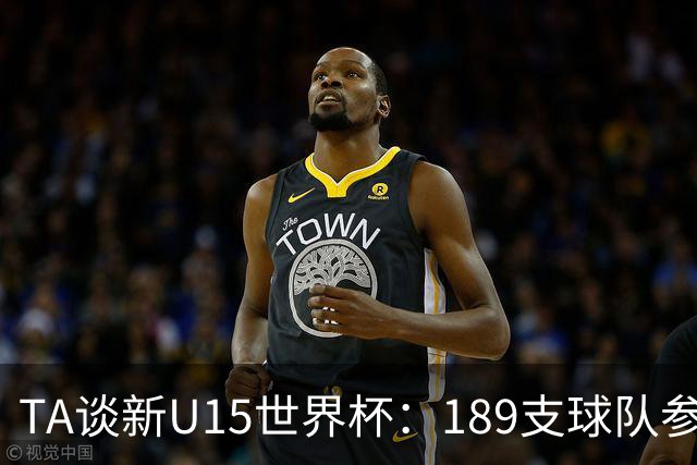 TA谈新U15世界杯：189支球队参加踢了900多场 有争议也有进步空间